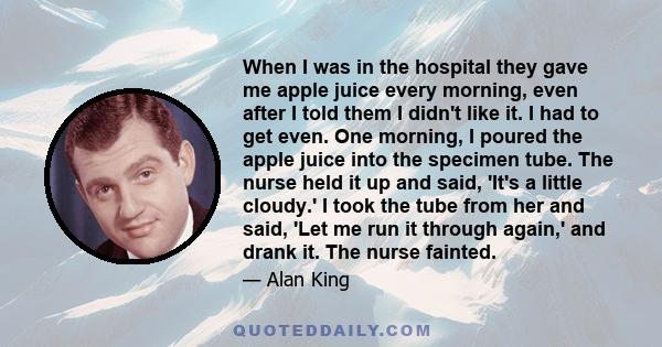 When I was in the hospital they gave me apple juice every morning, even after I told them I didn't like it. I had to get even. One morning, I poured the apple juice into the specimen tube. The nurse held it up and said, 