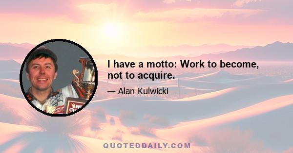 I have a motto: Work to become, not to acquire.