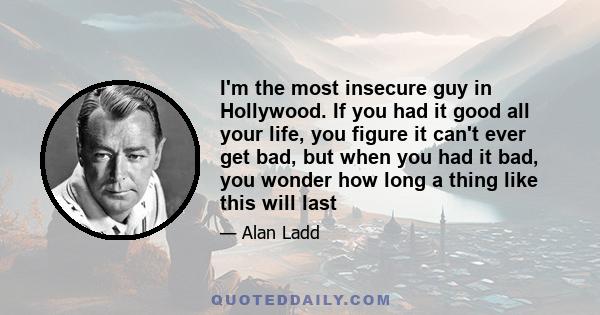 I'm the most insecure guy in Hollywood. If you had it good all your life, you figure it can't ever get bad, but when you had it bad, you wonder how long a thing like this will last