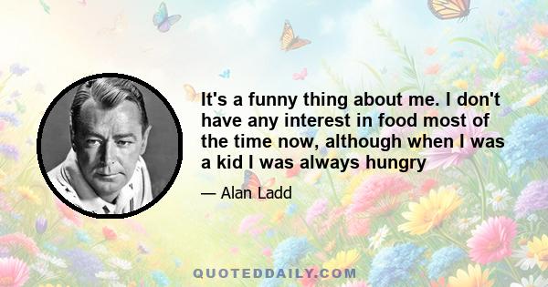 It's a funny thing about me. I don't have any interest in food most of the time now, although when I was a kid I was always hungry