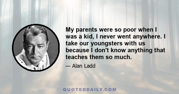 My parents were so poor when I was a kid, I never went anywhere. I take our youngsters with us because I don't know anything that teaches them so much.