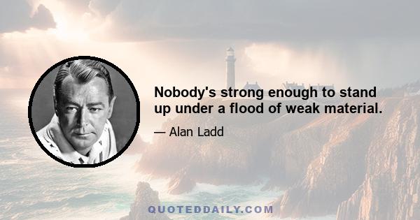 Nobody's strong enough to stand up under a flood of weak material.