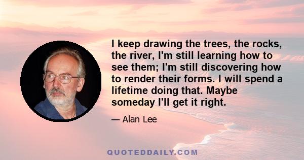 I keep drawing the trees, the rocks, the river, I'm still learning how to see them; I'm still discovering how to render their forms. I will spend a lifetime doing that. Maybe someday I'll get it right.