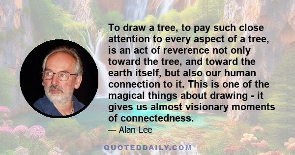 To draw a tree, to pay such close attention to every aspect of a tree, is an act of reverence not only toward the tree, and toward the earth itself, but also our human connection to it. This is one of the magical things 