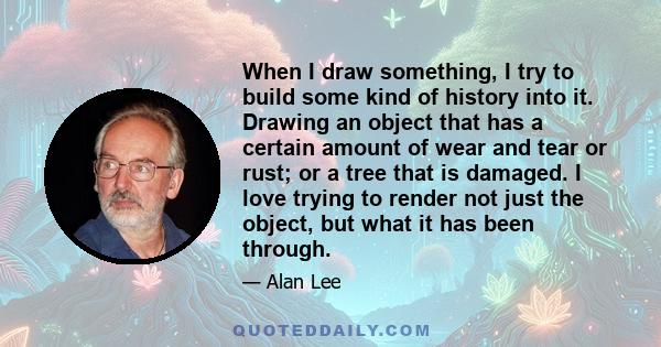 When I draw something, I try to build some kind of history into it. Drawing an object that has a certain amount of wear and tear or rust; or a tree that is damaged. I love trying to render not just the object, but what