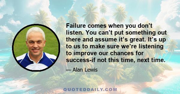 Failure comes when you don’t listen. You can’t put something out there and assume it’s great. It’s up to us to make sure we’re listening to improve our chances for success-if not this time, next time.