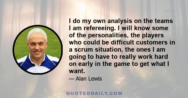 I do my own analysis on the teams I am refereeing. I will know some of the personalities, the players who could be difficult customers in a scrum situation, the ones I am going to have to really work hard on early in