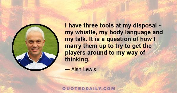 I have three tools at my disposal - my whistle, my body language and my talk. It is a question of how I marry them up to try to get the players around to my way of thinking.