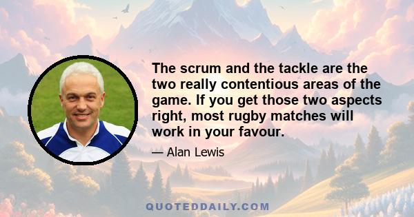 The scrum and the tackle are the two really contentious areas of the game. If you get those two aspects right, most rugby matches will work in your favour.