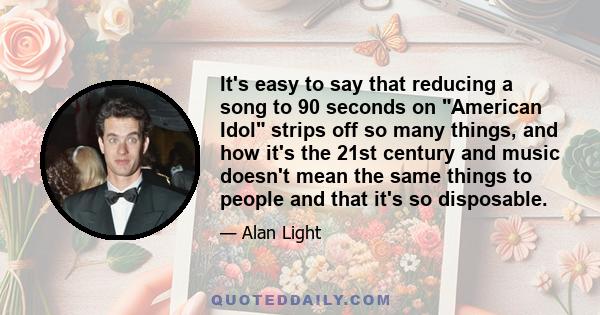 It's easy to say that reducing a song to 90 seconds on American Idol strips off so many things, and how it's the 21st century and music doesn't mean the same things to people and that it's so disposable.