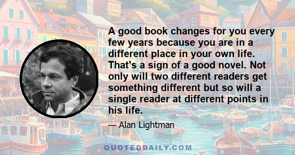 A good book changes for you every few years because you are in a different place in your own life. That's a sign of a good novel. Not only will two different readers get something different but so will a single reader