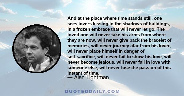 And at the place where time stands still, one sees lovers kissing in the shadows of buildings, in a frozen embrace that will never let go. The loved one will never take his arms from where they are now, will never give