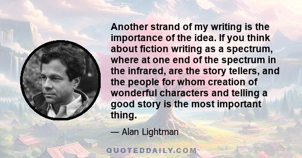 Another strand of my writing is the importance of the idea. If you think about fiction writing as a spectrum, where at one end of the spectrum in the infrared, are the story tellers, and the people for whom creation of