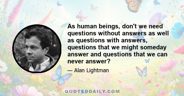 As human beings, don't we need questions without answers as well as questions with answers, questions that we might someday answer and questions that we can never answer?