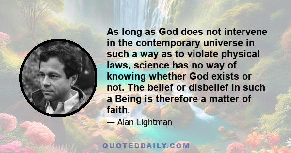 As long as God does not intervene in the contemporary universe in such a way as to violate physical laws, science has no way of knowing whether God exists or not. The belief or disbelief in such a Being is therefore a