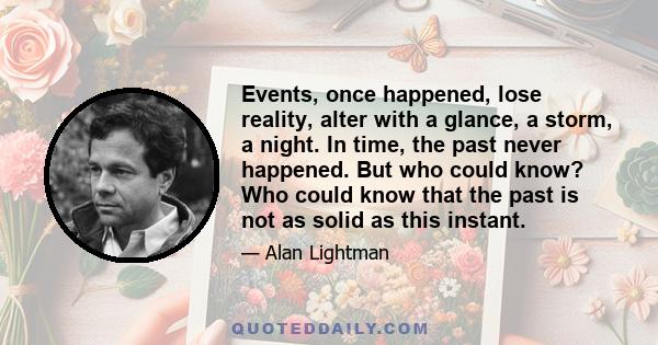 Events, once happened, lose reality, alter with a glance, a storm, a night. In time, the past never happened. But who could know? Who could know that the past is not as solid as this instant.