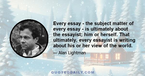 Every essay - the subject matter of every essay - is ultimately about the essayist; him or herself. That ultimately, every essayist is writing about his or her view of the world.