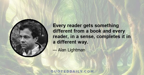 Every reader gets something different from a book and every reader, in a sense, completes it in a different way.