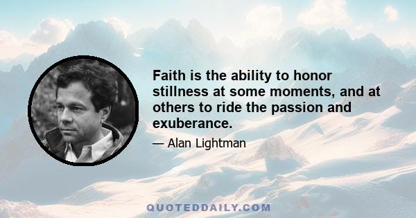 Faith is the ability to honor stillness at some moments, and at others to ride the passion and exuberance.