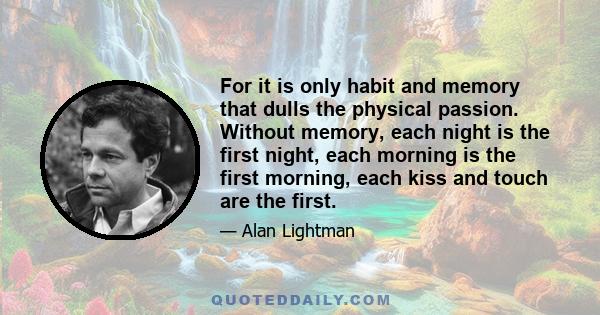 For it is only habit and memory that dulls the physical passion. Without memory, each night is the first night, each morning is the first morning, each kiss and touch are the first.