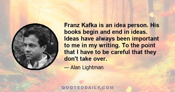 Franz Kafka is an idea person. His books begin and end in ideas. Ideas have always been important to me in my writing. To the point that I have to be careful that they don't take over.