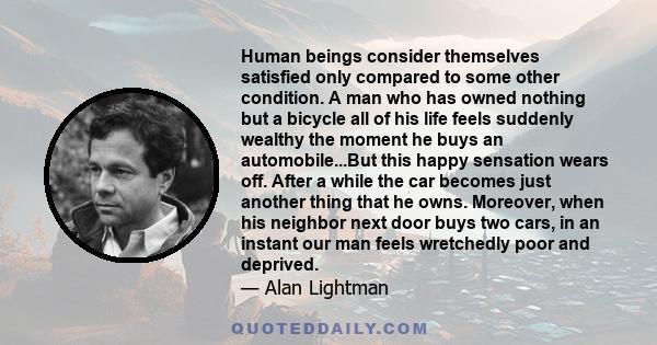 Human beings consider themselves satisfied only compared to some other condition. A man who has owned nothing but a bicycle all of his life feels suddenly wealthy the moment he buys an automobile...But this happy