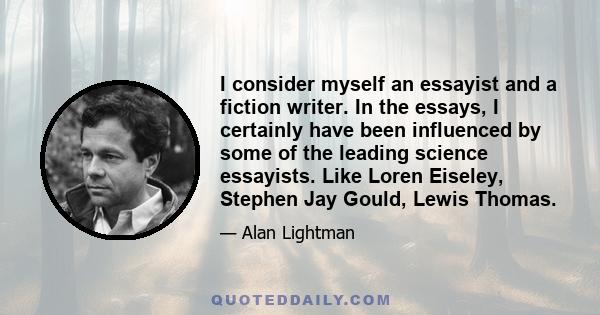 I consider myself an essayist and a fiction writer. In the essays, I certainly have been influenced by some of the leading science essayists. Like Loren Eiseley, Stephen Jay Gould, Lewis Thomas.