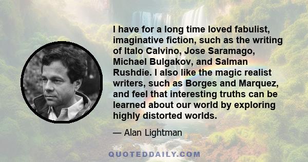 I have for a long time loved fabulist, imaginative fiction, such as the writing of Italo Calvino, Jose Saramago, Michael Bulgakov, and Salman Rushdie. I also like the magic realist writers, such as Borges and Marquez,