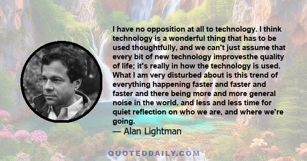 I have no opposition at all to technology. I think technology is a wonderful thing that has to be used thoughtfully, and we can't just assume that every bit of new technology improvesthe quality of life; it's really in