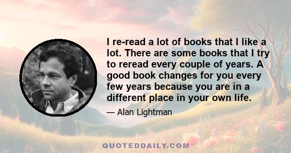 I re-read a lot of books that I like a lot. There are some books that I try to reread every couple of years. A good book changes for you every few years because you are in a different place in your own life.