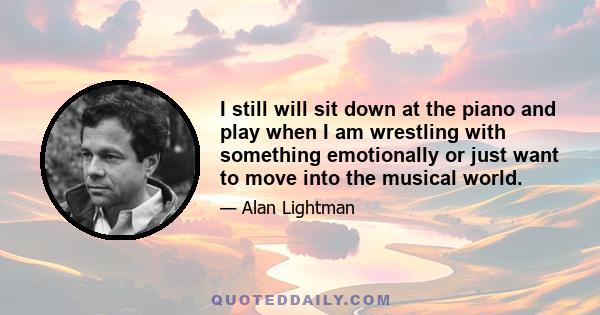 I still will sit down at the piano and play when I am wrestling with something emotionally or just want to move into the musical world.