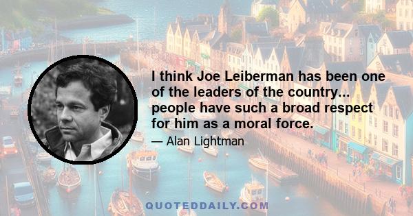 I think Joe Leiberman has been one of the leaders of the country... people have such a broad respect for him as a moral force.