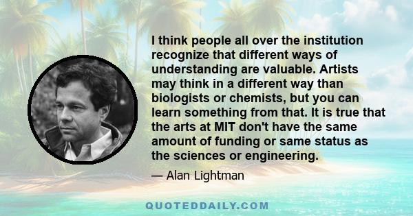 I think people all over the institution recognize that different ways of understanding are valuable. Artists may think in a different way than biologists or chemists, but you can learn something from that. It is true