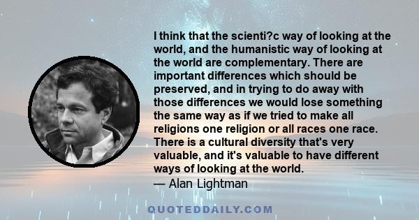 I think that the scienti?c way of looking at the world, and the humanistic way of looking at the world are complementary. There are important differences which should be preserved, and in trying to do away with those