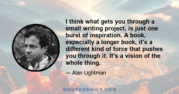 I think what gets you through a small writing project, is just one burst of inspiration. A book, especially a longer book, it's a different kind of force that pushes you through it. It's a vision of the whole thing.