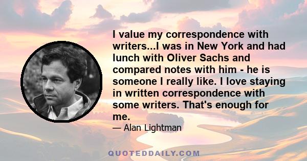 I value my correspondence with writers...I was in New York and had lunch with Oliver Sachs and compared notes with him - he is someone I really like. I love staying in written correspondence with some writers. That's