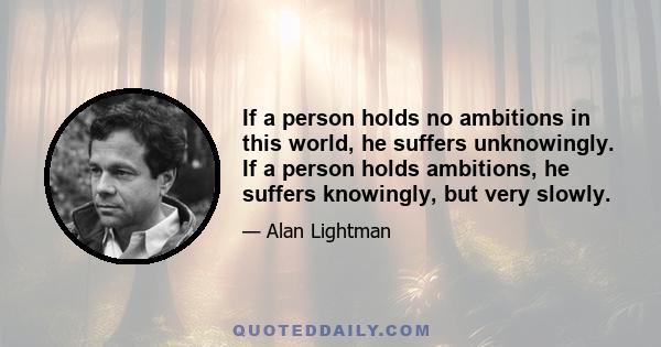 If a person holds no ambitions in this world, he suffers unknowingly. If a person holds ambitions, he suffers knowingly, but very slowly.