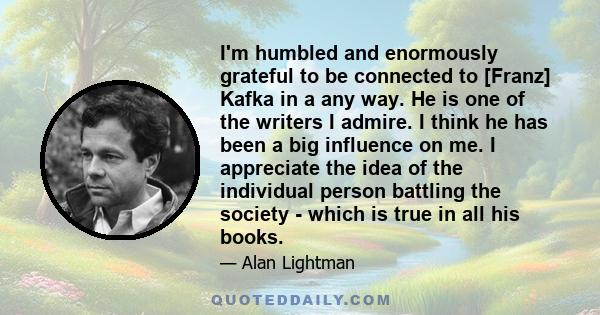 I'm humbled and enormously grateful to be connected to [Franz] Kafka in a any way. He is one of the writers I admire. I think he has been a big influence on me. I appreciate the idea of the individual person battling