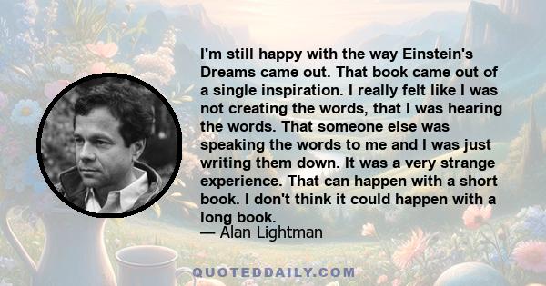 I'm still happy with the way Einstein's Dreams came out. That book came out of a single inspiration. I really felt like I was not creating the words, that I was hearing the words. That someone else was speaking the