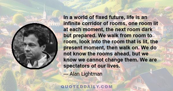 In a world of fixed future, life is an infinite corridor of rooms, one room lit at each moment, the next room dark but prepared. We walk from room to room, look into the room that is lit, the present moment, then walk