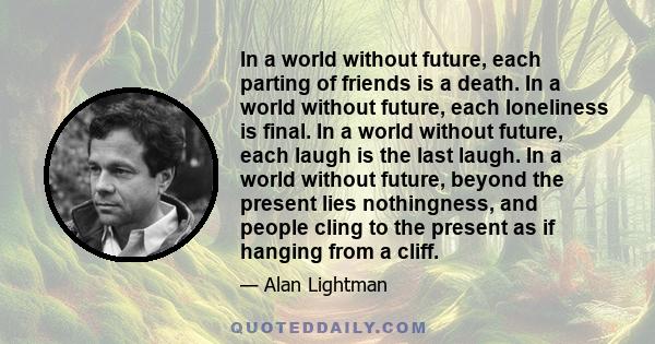 In a world without future, each parting of friends is a death. In a world without future, each loneliness is final. In a world without future, each laugh is the last laugh. In a world without future, beyond the present