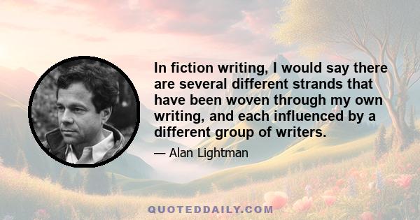 In fiction writing, I would say there are several different strands that have been woven through my own writing, and each influenced by a different group of writers.