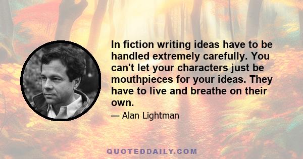 In fiction writing ideas have to be handled extremely carefully. You can't let your characters just be mouthpieces for your ideas. They have to live and breathe on their own.