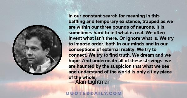 In our constant search for meaning in this baffling and temporary existence, trapped as we are within our three pounds of neurons, it is sometimes hard to tell what is real. We often invent what isn't there. Or ignore