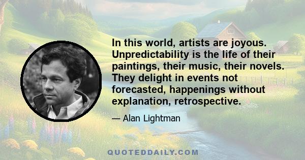 In this world, artists are joyous. Unpredictability is the life of their paintings, their music, their novels. They delight in events not forecasted, happenings without explanation, retrospective.