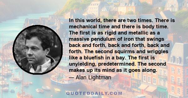 In this world, there are two times. There is mechanical time and there is body time. The first is as rigid and metallic as a massive pendulum of iron that swings back and forth, back and forth, back and forth. The