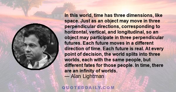 In this world, time has three dimensions, like space. Just as an object may move in three perpendicular directions, corresponding to horizontal, vertical, and longitudinal, so an object may participate in three