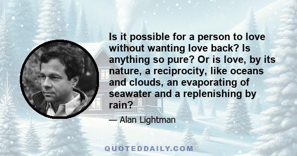 Is it possible for a person to love without wanting love back? Is anything so pure? Or is love, by its nature, a reciprocity, like oceans and clouds, an evaporating of seawater and a replenishing by rain?