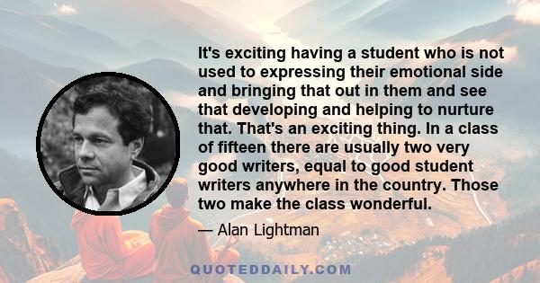 It's exciting having a student who is not used to expressing their emotional side and bringing that out in them and see that developing and helping to nurture that. That's an exciting thing. In a class of fifteen there