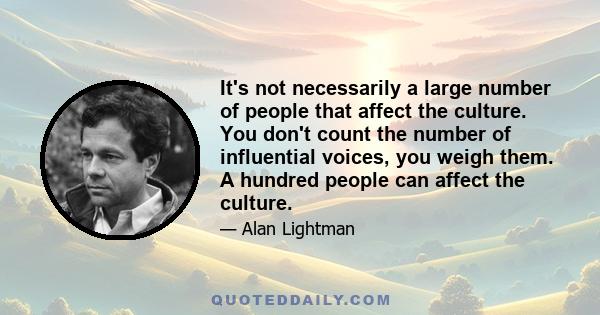 It's not necessarily a large number of people that affect the culture. You don't count the number of influential voices, you weigh them. A hundred people can affect the culture.